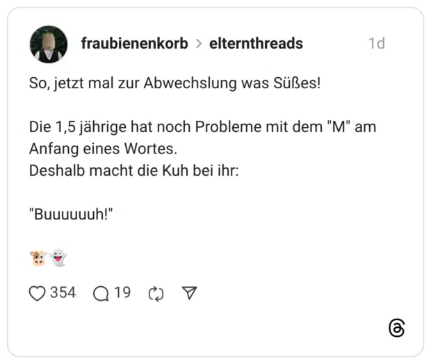 So, jetzt mal zur Abwechslung was Süßes! Die 1,5 jährige hat noch Probleme mit dem "M" am Anfang eines Wortes. Deshalb macht die Kuh bei ihr: "Buuuuuuh!"