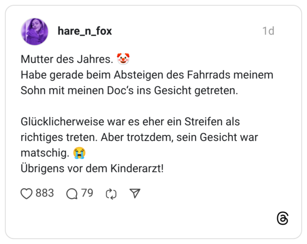Mutter des Jahres. ? Habe gerade beim Absteigen des Fahrrads meinem Sohn mit meinen Doc's ins Gesicht getreten. Glücklicherweise war es eher ein Streifen als richtiges treten. Aber trotzdem, sein Gesicht war matschig. H) Ubrigens vor dem Kinderarzt!