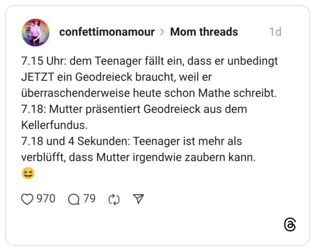 7.15 Uhr: dem Teenager fällt ein, dass er unbedingt JETZT ein Geodreieck braucht, weil er überraschenderweise heute schon Mathe schreibt. 7.18: Mutter präsentiert Geodreieck aus dem Kellerfundus. 7.18 und 4 Sekunden: Teenager ist mehr als verblüfft, dass Mutter irgendwie zaubern kann.