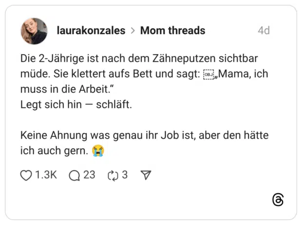 Die 2-Jährige ist nach dem Zähneputzen sichtbar müde. Sie klettert aufs Bett und sagt: oMama, ich muss in die Arbeit." Legt sich hin - schläft. Keine Ahnung was genau ihr Job ist, aber den hätte ich auch gern. t)