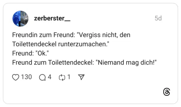 Vergiss nicht, den Toilettendeckel runterzumachen." Freund: "Ok." Freund zum Toilettendeckel: "Niemand mag dich!