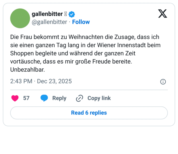 Die Frau bekommt zu Weihnachten die Zusage, dass ich sie einen ganzen Tag lang in der Wiener Innenstadt beim Shoppen begleite und während der ganzen Zeit vortäusche, dass es mir große Freude bereite. Unbezahlbar