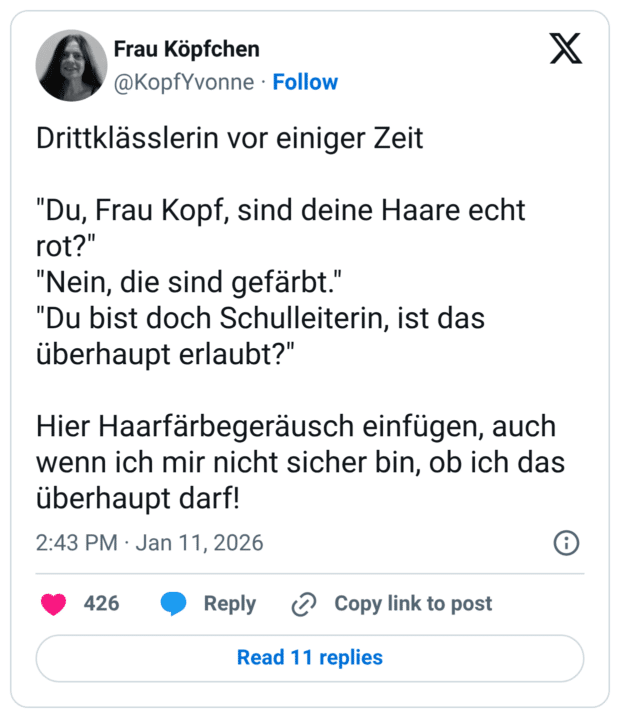 Drittklässlerin vor einiger Zeit "Du, Frau Kopf, sind deine Haare echt rot?" "Nein, die sind gefärbt." "Du bist doch Schulleiterin, ist das überhaupt erlaubt?" Hier Haarfärbegeräusch einfügen, auch wenn ich mir nicht sicher bin, ob ich das überhaupt darf!
