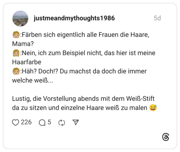 🧑🏼:Färben sich eigentlich alle Frauen die Haare, Mama? 👩🏼:Nein, ich zum Beispiel nicht, das hier ist meine Haarfarbe 🧑🏼:Häh? Doch!? Du machst da doch die immer welche weiß... Lustig, die Vorstellung abends mit dem Weiß-Stift da zu sitzen und einzelne Haare weiß zu malen 😅