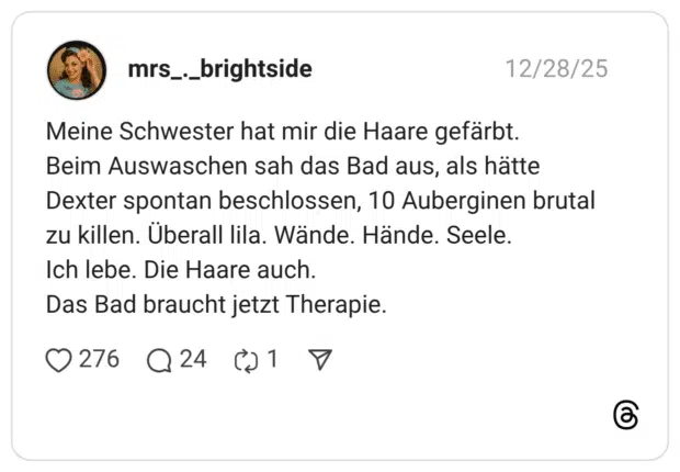 Meine Schwester hat mir die Haare gefärbt. Beim Auswaschen sah das Bad aus, als hätte Dexter spontan beschlossen, 10 Auberginen brutal zu killen. Überall lila. Wände. Hände. Seele. Ich lebe. Die Haare auch. Das Bad braucht jetzt Therapie.