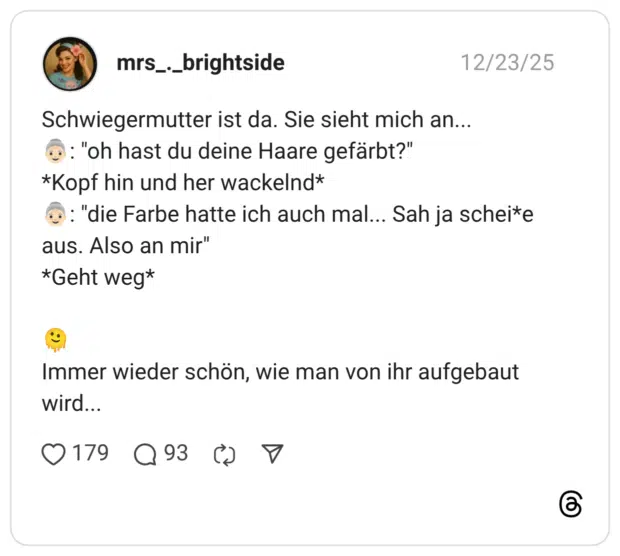 Schwiegermutter ist da. Sie sieht mich an... 👵🏻: "oh hast du deine Haare gefärbt?" *Kopf hin und her wackelnd* 👵🏻: "die Farbe hatte ich auch mal... Sah ja schei*e aus. Also an mir" *Geht weg* 🫠 Immer wieder schön, wie man von ihr aufgebaut wird...