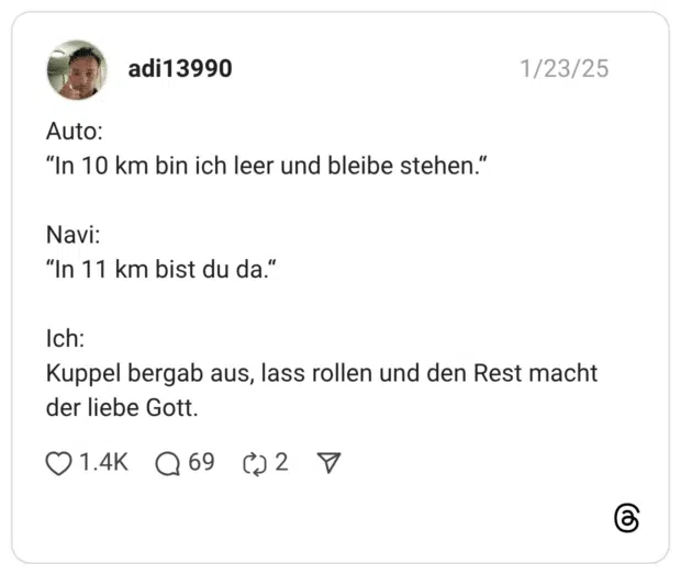 Auto: “In 10 km bin ich leer und bleibe stehen.“ Navi: “In 11 km bist du da.“ Ich: Kuppel bergab aus, lass rollen und den Rest macht der liebe Gott.