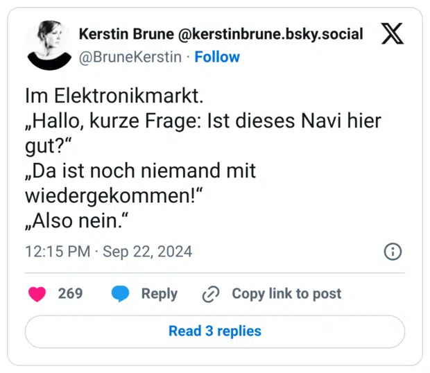 Im Elektronikmarkt. „Hallo, kurze Frage: Ist dieses Navi hier gut?“ „Da ist noch niemand mit wiedergekommen!“ „Also nein.“