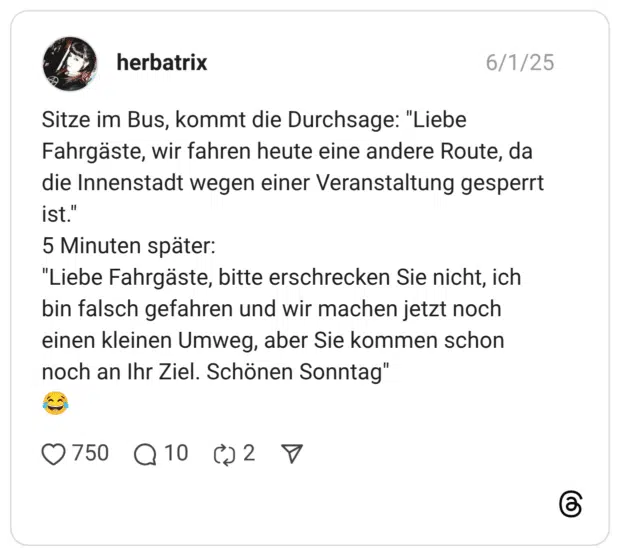 Sitze im Bus, kommt die Durchsage: "Liebe Fahrgäste, wir fahren heute eine andere Route, da die Innenstadt wegen einer Veranstaltung gesperrt ist." 5 Minuten später: "Liebe Fahrgäste, bitte erschrecken Sie nicht, ich bin falsch gefahren und wir machen jetzt noch einen kleinen Umweg, aber Sie kommen schon noch an Ihr Ziel. Schönen Sonntag"