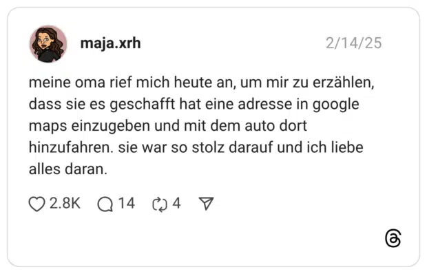 meine oma rief mich heute an, um mir zu erzählen, dass sie es geschafft hat eine adresse in google maps einzugeben und mit dem auto dort hinzufahren. sie war so stolz darauf und ich liebe alles daran.