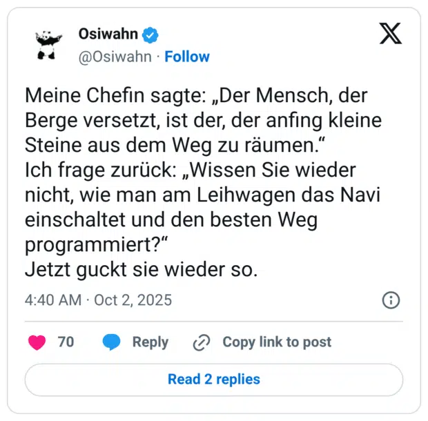 Meine Chefin sagte: „Der Mensch, der Berge versetzt, ist der, der anfing kleine Steine aus dem Weg zu räumen.“ Ich frage zurück: „Wissen Sie wieder nicht, wie man am Leihwagen das Navi einschaltet und den besten Weg programmiert?“ Jetzt guckt sie wieder so.