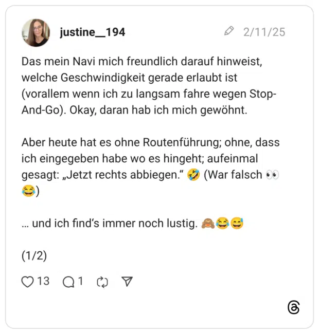 Das mein Navi mich freundlich darauf hinweist, welche Geschwindigkeit gerade erlaubt ist (vorallem wenn ich zu langsam fahre wegen Stop-And-Go). Okay, daran hab ich mich gewöhnt. Aber heute hat es ohne Routenführung; ohne, dass ich eingegeben habe wo es hingeht; aufeinmal gesagt: „Jetzt rechts abbiegen.“ 🤣 (War falsch 👀😂) … und ich find‘s immer noch lustig. 🙈😂😅