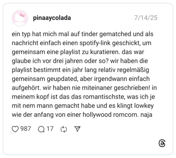 ein typ hat mich mal auf tinder gematched und als nachricht einfach einen spotify-link geschickt, um gemeinsam eine playlist zu kuratieren. das war glaube ich vor drei jahren oder so? wir haben die playlist bestimmt ein jahr lang relativ regelmäßig gemeinsam geupdated, aber irgendwann einfach aufgehört. wir haben nie miteinaner geschrieben! in meinem kopf ist das das romantischste, was ich je mit nem mann gemacht habe und es klingt lowkey wie der anfang von einer hollywood romcom. naja
