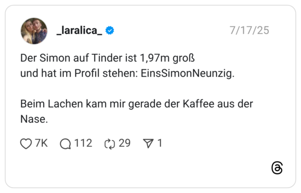 Der Simon auf Tinder ist 1,97m groß und hat im Profil stehen: EinsSimonNeunzig. Beim Lachen kam mir gerade der Kaffee aus der Nase.