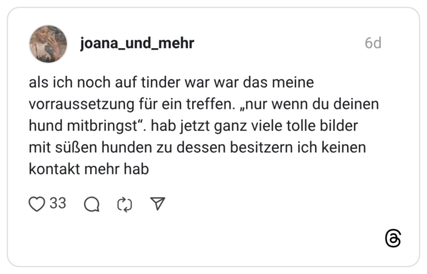 als ich noch auf tinder war war das meine vorraussetzung für ein treffen. „nur wenn du deinen hund mitbringst“. hab jetzt ganz viele tolle bilder mit süßen hunden zu dessen besitzern ich keinen kontakt mehr hab