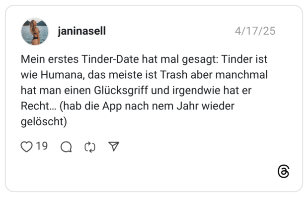 Mein erstes Tinder-Date hat mal gesagt: Tinder ist wie Humana, das meiste ist Trash aber manchmal hat man einen Glücksgriff und irgendwie hat er Recht… (hab die App nach nem Jahr wieder gelöscht)