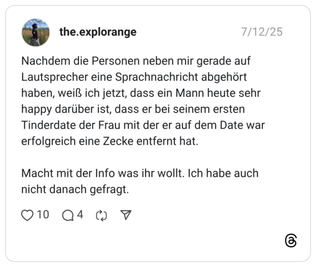 Nachdem die Personen neben mir gerade auf Lautsprecher eine Sprachnachricht abgehört haben, weiß ich jetzt, dass ein Mann heute sehr happy darüber ist, dass er bei seinem ersten Tinderdate der Frau mit der er auf dem Date war erfolgreich eine Zecke entfernt hat. Macht mit der Info was ihr wollt. Ich habe auch nicht danach gefragt.