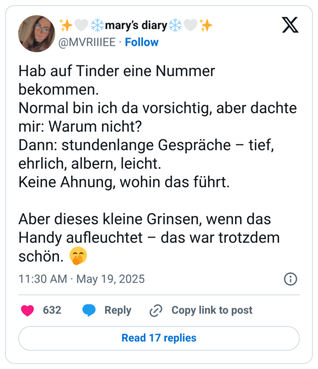 Hab auf Tinder eine Nummer bekommen. Normal bin ich da vorsichtig, aber dachte mir: Warum nicht? Dann: stundenlange Gespräche – tief, ehrlich, albern, leicht. Keine Ahnung, wohin das führt. Aber dieses kleine Grinsen, wenn das Handy aufleuchtet – das war trotzdem schön. 🤭