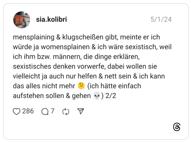 mensplaining & klugscheißen gibt, meinte er ich würde ja womensplainen & ich wäre sexistisch, weil ich ihm bzw. männern, die dinge erklären, sexistisches denken vorwerfe, dabei wollen sie vielleicht ja auch nur helfen & nett sein & ich kann das alles nicht mehr 🫠 (ich hätte einfach aufstehen sollen & gehen 💀) 2/2 2 / 2