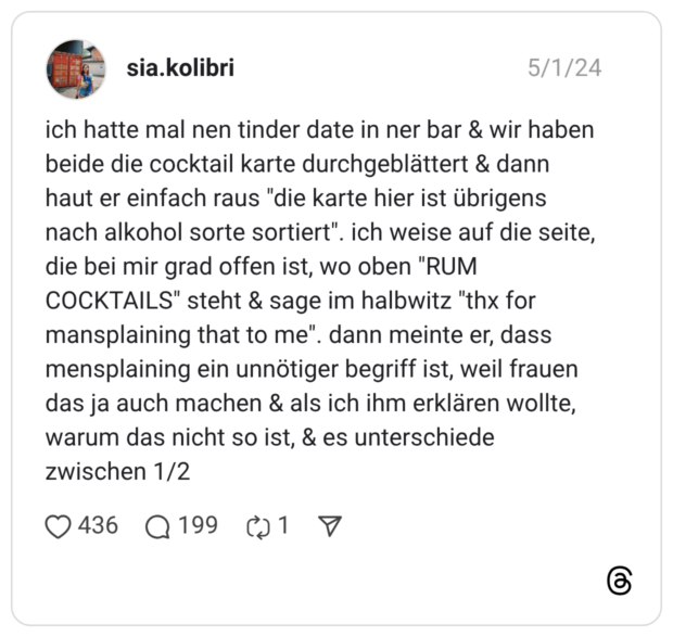 ich hatte mal nen tinder date in ner bar & wir haben beide die cocktail karte durchgeblättert & dann haut er einfach raus "die karte hier ist übrigens nach alkohol sorte sortiert". ich weise auf die seite, die bei mir grad offen ist, wo oben "RUM COCKTAILS" steht & sage im halbwitz "thx for mansplaining that to me". dann meinte er, dass mensplaining ein unnötiger begriff ist, weil frauen das ja auch machen & als ich ihm erklären wollte, warum das nicht so ist, & es unterschiede zwischen 1/2 1 / 2