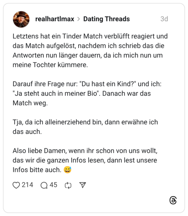 Letztens hat ein Tinder Match verblüfft reagiert und das Match aufgelöst, nachdem ich schrieb das die Antworten nun länger dauern, da ich mich nun um meine Tochter kümmere. Darauf ihre Frage nur: "Du hast ein Kind?" und ich: "Ja steht auch in meiner Bio". Danach war das Match weg. Tja, da ich alleinerziehend bin, dann erwähne ich das auch. Also liebe Damen, wenn ihr schon von uns wollt, das wir die ganzen Infos lesen, dann lest unsere Infos bitte auch. 😅
