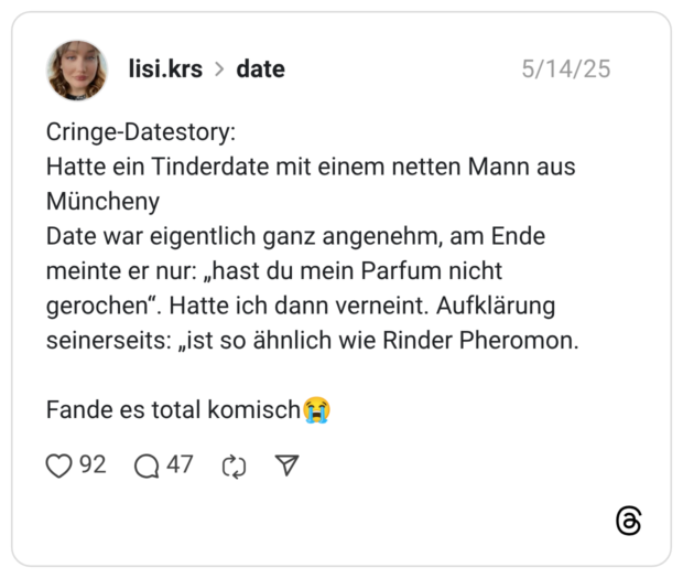 Cringe-Datestory: Hatte ein Tinderdate mit einem netten Mann aus Müncheny Date war eigentlich ganz angenehm, am Ende meinte er nur: „hast du mein Parfum nicht gerochen“. Hatte ich dann verneint. Aufklärung seinerseits: „ist so ähnlich wie Rinder Pheromon. Fande es total komisch😭