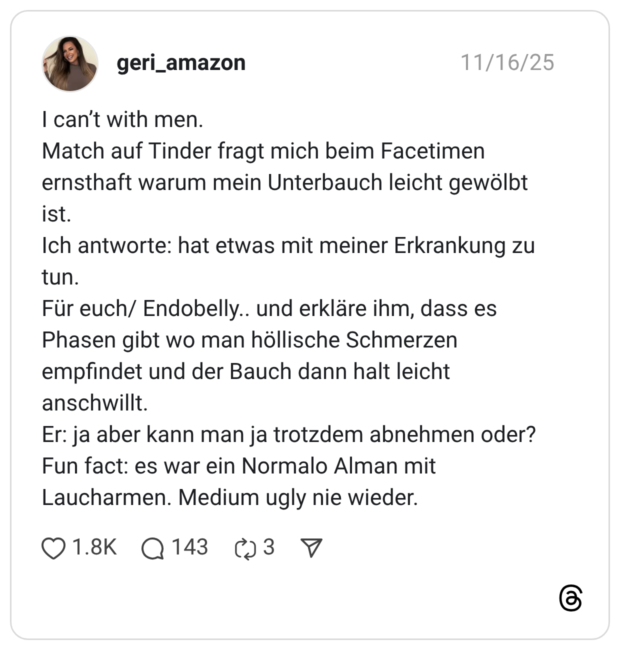 I can’t with men. Match auf Tinder fragt mich beim Facetimen ernsthaft warum mein Unterbauch leicht gewölbt ist. Ich antworte: hat etwas mit meiner Erkrankung zu tun. Für euch/ Endobelly.. und erkläre ihm, dass es Phasen gibt wo man höllische Schmerzen empfindet und der Bauch dann halt leicht anschwillt. Er: ja aber kann man ja trotzdem abnehmen oder? Fun fact: es war ein Normalo Alman mit Laucharmen. Medium ugly nie wieder.