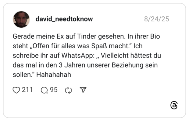 Gerade meine Ex auf Tinder gesehen. In ihrer Bio steht ,,Offen für alles was Spaß macht.’’ Ich schreibe ihr auf WhatsApp: ,, Vielleicht hättest du das mal in den 3 Jahren unserer Beziehung sein sollen.’’ Hahahahah