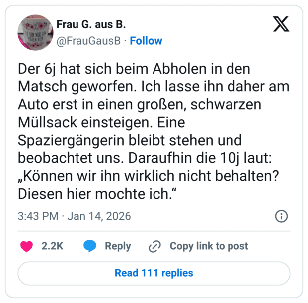 EIN NUR LO BELN HIER Der 6j hat sich beim Abholen in den Matsch geworfen. Ich lasse ihn daher am Auto erst in einen großen, schwarzen Müllsack einsteigen. Eine Spaziergängerin bleibt stehen und beobachtet uns. Daraufhin die 10j laut: „Können wir ihn wirklich nicht behalten? Diesen hier mochte ich."