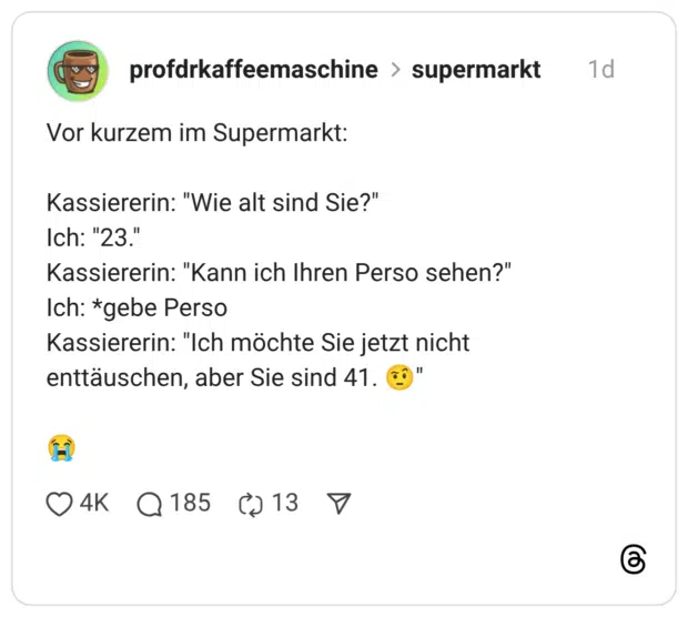Vor kurzem im Supermarkt: Kassiererin: "Wie alt sind Sie?" Ich: "23." Kassiererin: "Kann ich Ihren Perso sehen?" Ich: *gebe Perso Kassiererin: "Ich möchte Sie jetzt nicht enttäuschen, aber Sie sind 41.