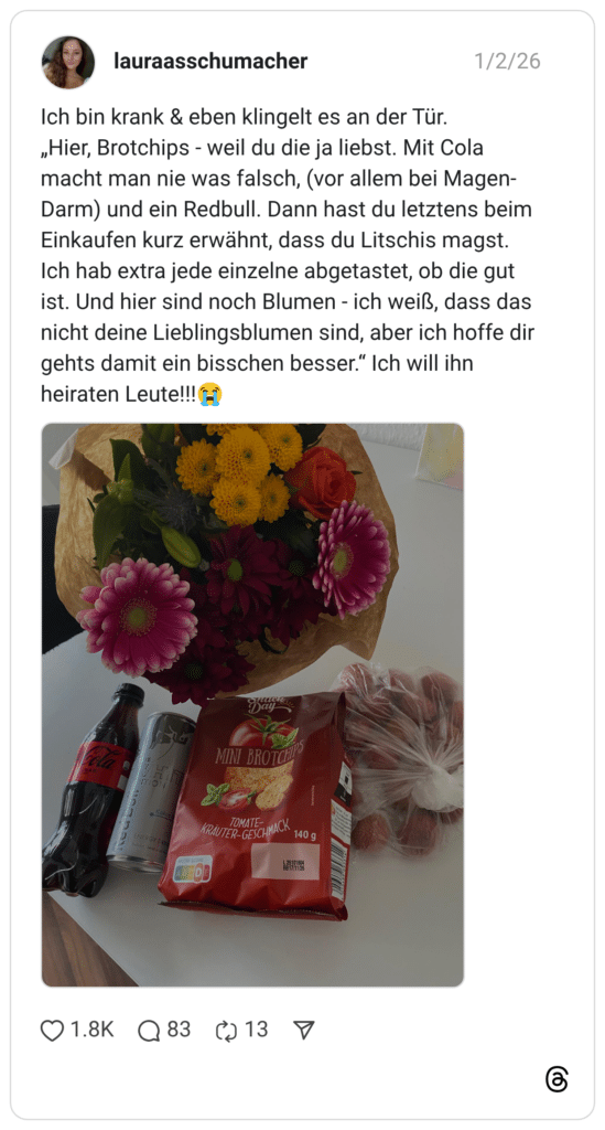 ch bin krank & eben klingelt es an der Tür. „Hier, Brotchips - weil du die ja liebst. Mit Cola macht man nie was falsch, (vor allem bei Magen-Darm) und ein Redbull. Dann hast du letztens beim Einkaufen kurz erwähnt, dass du Litschis magst. Ich hab extra jede einzelne abgetastet, ob die gut ist. Und hier sind noch Blumen - ich weiß, dass das nicht deine Lieblingsblumen sind, aber ich hoffe dir gehts damit ein bisschen besser.“ Ich will ihn heiraten Leute!!!:schluchzen:
