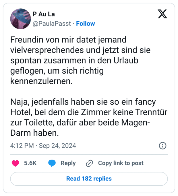 Freundin von mir datet jemand vielversprechendes und jetzt sind sie spontan zusammen in den Urlaub geflogen, um sich richtig kennenzulernen. Naja, jedenfalls haben sie so ein fancy Hotel, bei dem die Zimmer keine Trenntür zur Toilette, dafür aber beide Magen-Darm haben.