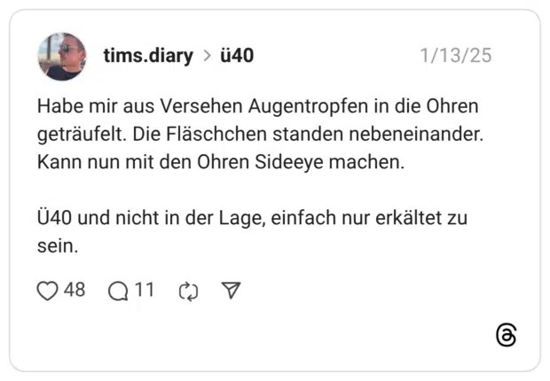 Habe mir aus Versehen Augentropfen in die Ohren geträufelt. Die Fläschchen standen nebeneinander. Kann nun mit den Ohren Sideeye machen. Ü40 und nicht in der Lage, einfach nur erkältet zu sein.