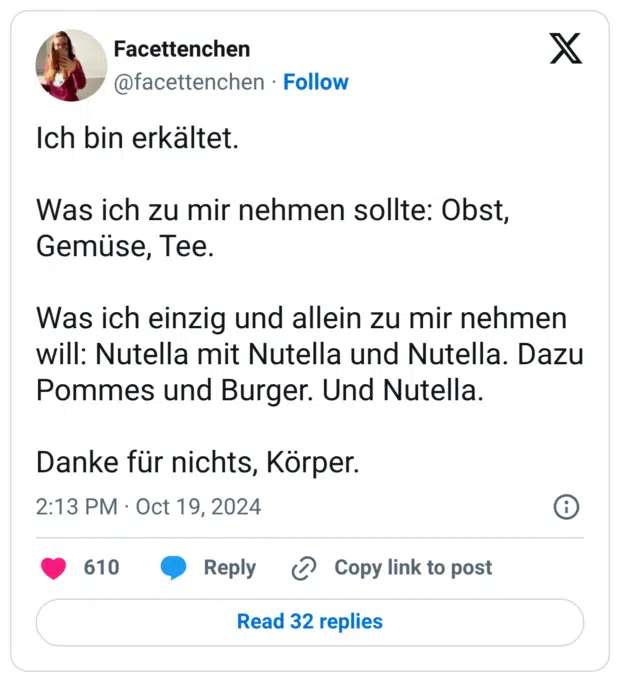 Ich bin erkältet. Was ich zu mir nehmen sollte: Obst, Gemüse, Tee. Was ich einzig und allein zu mir nehmen will: Nutella mit Nutella und Nutella. Dazu Pommes und Burger. Und Nutella. Danke für nichts, Körper.