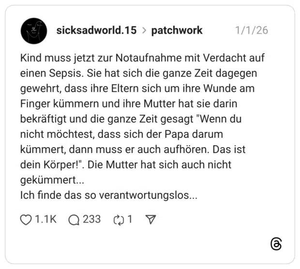 Kind muss jetzt zur Notaufnahme mit Verdacht auf einen Sepsis. Sie hat sich die ganze Zeit dagegen gewehrt, dass ihre Eltern sich um ihre Wunde am Finger kümmern und ihre Mutter hat sie darin bekräftigt und die ganze Zeit gesagt "Wenn du nicht möchtest, dass sich der Papa darum kümmert, dann muss er auch aufhören. Das ist dein Körper!". gekümmert. Ich finde das so verantwortungslos..