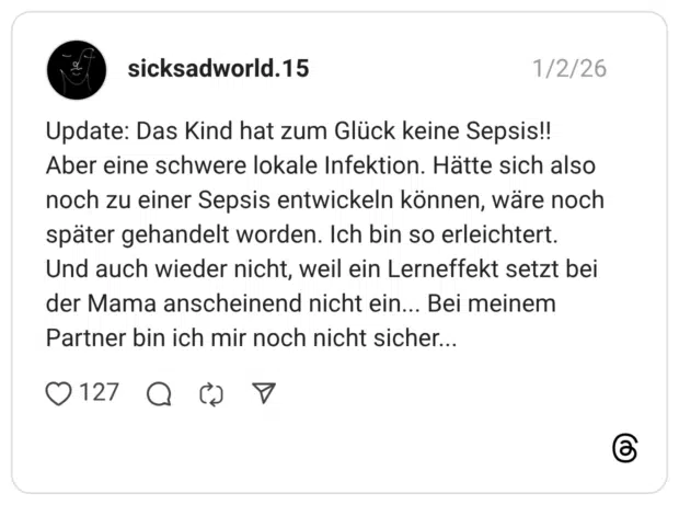 Update: Das Kind hat zum Glück keine Sepsis!! Aber eine schwere lokale Infektion. Hätte sich also noch zu einer Sepsis entwickeln können, wäre noch später gehandelt worden. Ich bin so erleichtert. Und auch wieder nicht, weil ein Lerneffekt setzt bei der Mama anscheinend nicht ein... Bei meinem Partner bin ich mir noch nicht sicher.