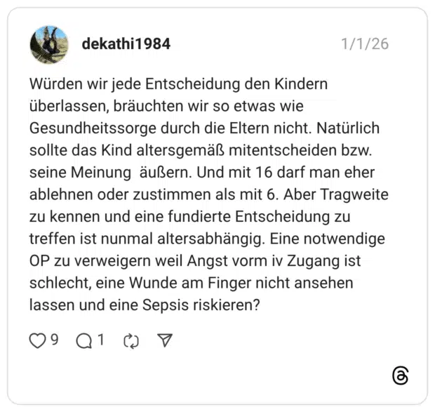 Würden wir jede Entscheidung den Kindern überlassen, bräuchten wir so etwas wie Gesundheitssorge durch die Eltern nicht. Natürlich sollte das Kind altersgemäß mitentscheiden bzw. seine Meinung äußern. Und mit 16 darf man eher ablehnen oder zustimmen als mit 6. Aber Tragweite zu kennen und eine fundierte Entscheidung zu treffen ist nunmal altersabhängig. Eine notwendige OP zu verweigern weil Angst vorm iv Zugang ist schlecht, eine Wunde am Finger nicht ansehen lassen und eine Sepsis riskieren?
