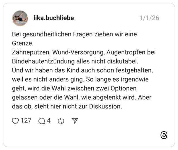 Bei gesundheitlichen Fragen ziehen wir eine Grenze. Zähneputzen, Wund-Versorgung, Augentropfen bei Bindehautentzündung alles nicht diskutabel. Und wir haben das Kind auch schon festgehalten, weil es nicht anders ging. So lange es irgendwie geht, wird die Wahl zwischen zwei Optionen gelassen oder die Wahl, wie abgelenkt wird. Aber das ob, steht hier nicht zur Diskussion.