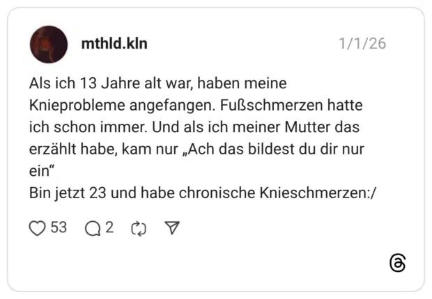 Als ich 13 Jahre alt war, haben meine Knieprobleme angefangen. Fußschmerzen hatte ich schon immer. Und als ich meiner Mutter das erzählt habe, kam nur „Ach das bildest du dir nur ein" Bin jetzt 23 und habe chronische Knieschmerzen:/