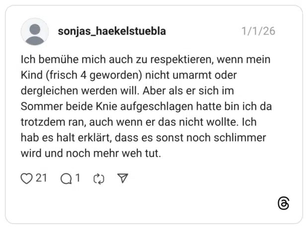 Ich bemühe mich auch zu respektieren, wenn mein Kind (frisch 4 geworden) nicht umarmt oder dergleichen werden will. Aber als er sich im Sommer beide Knie aufgeschlagen hatte bin ich da trotzdem ran, auch wenn er das nicht wollte. Ich hab es halt erklärt, dass es sonst noch schlimmer wird und noch mehr weh tut.