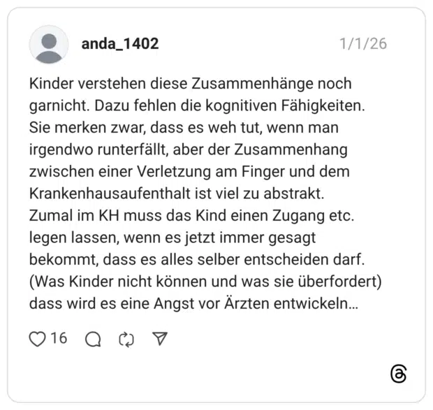 Kinder verstehen diese Zusammenhänge noch garnicht. Dazu fehlen die kognitiven Fähigkeiten. Sie merken zwar, dass es weh tut, wenn man irgendwo runterfällt, aber der Zusammenhang zwischen einer Verletzung am Finger und dem Krankenhausaufenthalt ist viel zu abstrakt. Zumal im KH muss das Kind einen Zugang etc. legen lassen, wenn es jetzt immer gesagt bekommt, dass es alles selber entscheiden darf. (Was Kinder nicht können und was sie überfordert) dass wird es eine Angst vor Ärzten entwickeln...