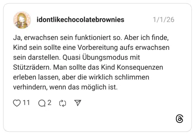 Ja, erwachsen sein funktioniert so. Aber ich finde, Kind sein sollte eine Vorbereitung aufs erwachsen sein darstellen. Quasi Übungsmodus mit Stützrädern. Man sollte das Kind Konsequenzen erleben lassen, aber die wirklich schlimmen verhindern, wenn das möglich ist.