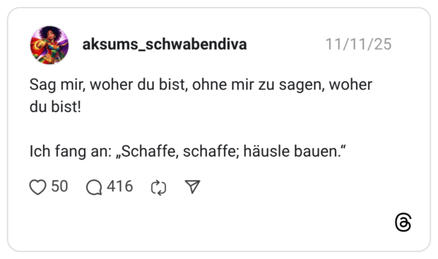 Sag mir, woher du bist, ohne mir zu sagen, woher du bist! Ich fang an: „Schaffe, schaffe; häusle bauen."