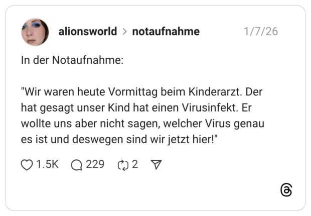 Wir waren heute Vormittag beim Kinderarzt. Der hat gesagt unser Kind hat einen Virusinfekt. Er wollte uns aber nicht sagen, welcher Virus genau es ist und deswegen sind wir jetzt hier!"