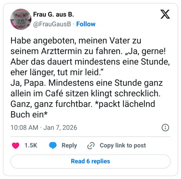Habe angeboten, meinen Vater zu seinem Arzttermin zu fahren. „Ja, gerne! Aber das dauert mindestens eine Stunde, eher länger, tut mir leid." Ja, Papa. Mindestens eine Stunde ganz allein im Café sitzen klingt schrecklich. Ganz, ganz furchtbar. *packt lächelnd Buch ein