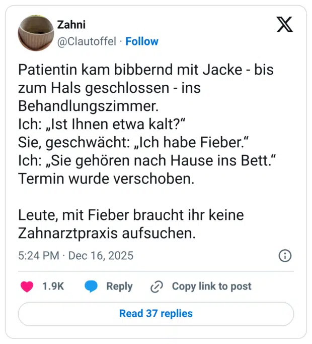 Patientin kam bibbernd mit Jacke - bis zum Hals geschlossen - ins Behandlungszimmer. Ich: „Ist Ihnen etwa kalt?" Sie, geschwächt: „Ich habe Fieber." Ich: „Sie gehören nach Hause ins Bett." Termin wurde verschoben. Leute, mit Fieber braucht ihr keine Zahnarztpraxis aufsuchen.