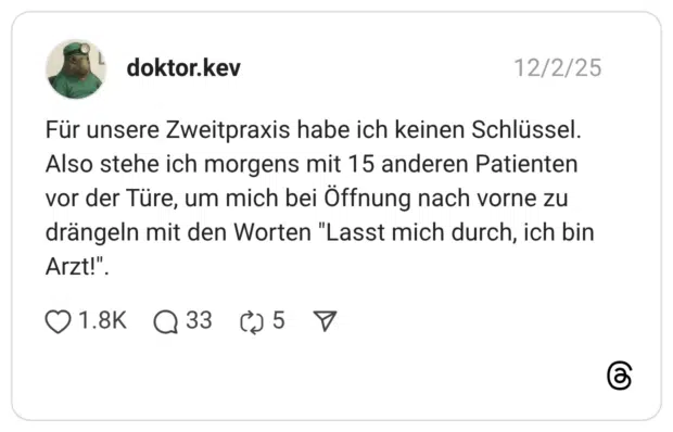 Für unsere Zweitpraxis habe ich keinen Schlüssel. Also stehe ich morgens mit 15 anderen Patienten vor der Türe, um mich bei Öffnung nach vorne zu drängeln mit den Worten "Lasst mich durch, ich bin Arzt!"