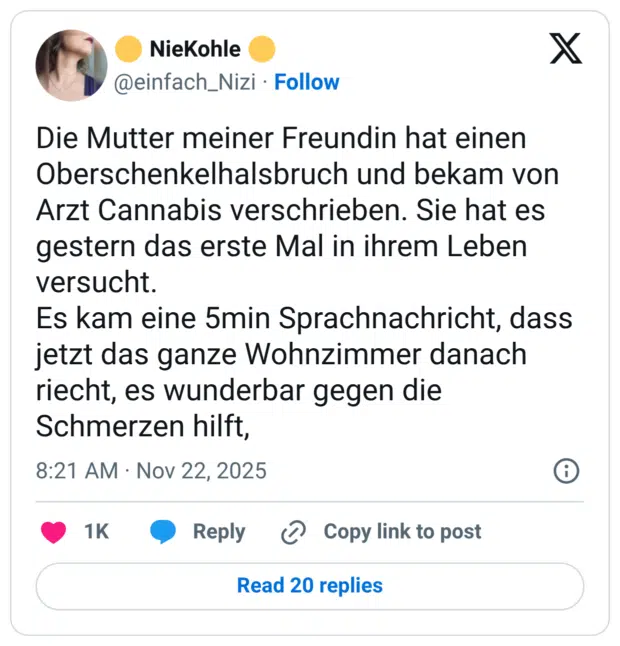 Die Mutter meiner Freundin hat einen Oberschenkelhalsbruch und bekam von Arzt Cannabis verschrieben. Sie hat es gestern das erste Mal in ihrem Leben versucht. Es kam eine 5min Sprachnachricht, dass jetzt das ganze Wohnzimmer danach riecht, es wunderbar gegen die Schmerzen hilft,