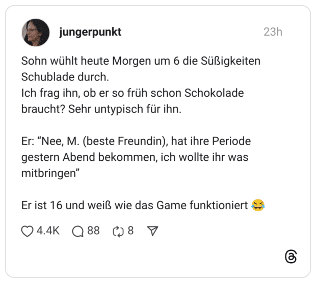 Sohn wühlt heute Morgen um 6 die Süßigkeiten Schublade durch. Ich frag ihn, ob er so früh schon Schokolade braucht? Sehr untypisch für ihn. Er: “Nee, M. (beste Freundin), hat ihre Periode gestern Abend bekommen, ich wollte ihr was mitbringen” Er ist 16 und weiß wie das Game funktioniert 😂