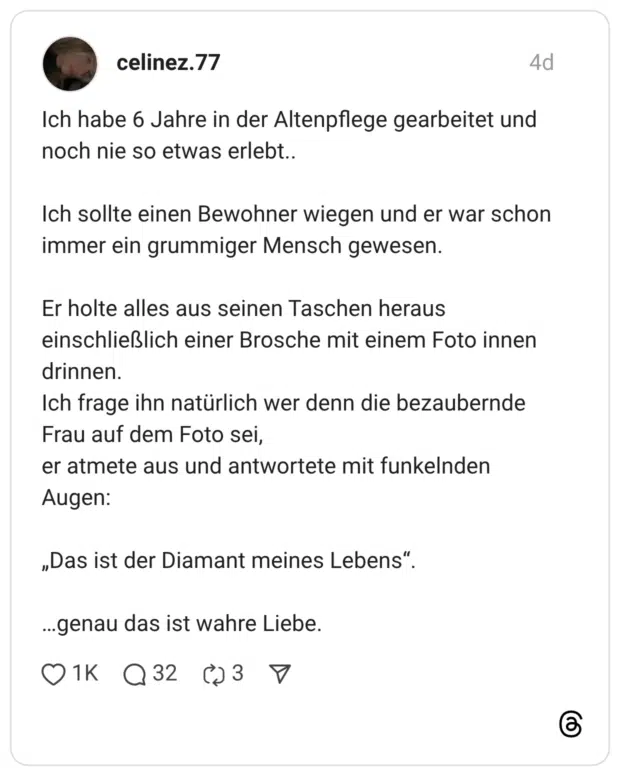 Ich habe 6 Jahre in der Altenpflege gearbeitet und noch nie so etwas erlebt.. Ich sollte einen Bewohner wiegen und er war schon immer ein grummiger Mensch gewesen. Er holte alles aus seinen Taschen heraus einschließlich einer Brosche mit einem Foto innen drinnen. Ich frage ihn natürlich wer denn die bezaubernde Frau auf dem Foto sei, er atmete aus und antwortete mit funkelnden Augen: „Das ist der Diamant meines Lebens" ...genau das ist wahre Liebe.